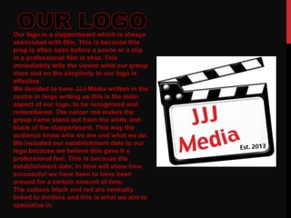 Our logo is a clapperboard which is always
associated with film. This is because this
prop is often seen before a scene or a clip
in a professional film is shot. This
immediately tells the viewer what our group
does and so the simplicity to our logo is
effective.
We decided to have JJJ Media written in the
centre in large writing as this is the main
aspect of our logo, to be recognised and
remembered. The colour red makes the
group name stand out from the white and
black of the clapperboard. This way the
audience know who we are and what we do.
We included our establishment date to our
logo because we believe this gave it a
professional feel. This is because the
establishment date, in time will show how
successful we have been to have been
around for a certain amount of time.
The colours black and red are normally
linked to thrillers and this is what we aim to
specialize in.
 