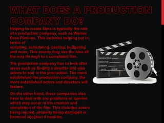 Helping to create films is typically the role
of a production company, such as Warner
Bros Pictures. This includes helping out in
terms of
scripting, scheduling, casting, budgeting
and more. This means they see the idea all
the way through to a completed film.
The production company has to look after
areas such as finding a director and also
actors to star in the production. The more
established the production company, the
more established actors and directors will
feature.
On the other hand, these companies also
have to deal with any problems or queries
which may occur in the creation and
completion of the film. This includes actors
being injured, property being damaged or
financial injection if need be.
 