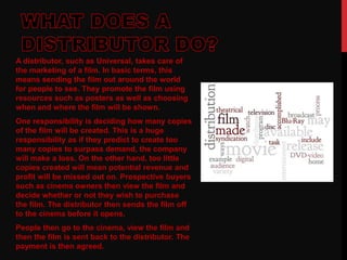 A distributor, such as Universal, takes care of
the marketing of a film. In basic terms, this
means sending the film out around the world
for people to see. They promote the film using
resources such as posters as well as choosing
when and where the film will be shown.
One responsibility is deciding how many copies
of the film will be created. This is a huge
responsibility as if they predict to create too
many copies to surpass demand, the company
will make a loss. On the other hand, too little
copies created will mean potential revenue and
profit will be missed out on. Prospective buyers
such as cinema owners then view the film and
decide whether or not they wish to purchase
the film. The distributor then sends the film off
to the cinema before it opens.
People then go to the cinema, view the film and
then the film is sent back to the distributor. The
payment is then agreed.
 