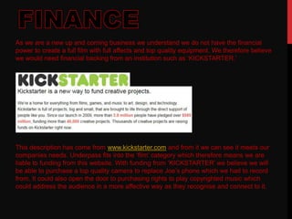 As we are a new up and coming business we understand we do not have the financial
power to create a full film with full affects and top quality equipment. We therefore believe
we would need financial backing from an institution such as ‘KICKSTARTER.’
This description has come from www.kickstarter.com and from it we can see it meets our
companies needs. Underpass fits into the ‘film’ category which therefore means we are
liable to funding from this website. With funding from ‘KICKSTARTER’ we believe we will
be able to purchase a top quality camera to replace Joe’s phone which we had to record
from. It could also open the door to purchasing rights to play copyrighted music which
could address the audience in a more affective way as they recognise and connect to it.
 