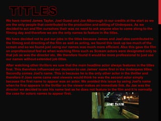 We have named James Taylor, Joel Guest and Joe Alborough in our credits at the start as we
are the only people that contributed to the production and editing of Underpass. As we
decided to act and film ourselves their was no need to ask anyone else to come along to the
filming day and therefore we are the only names to feature in the titles.
We have decided not to put our jobs in the titles because James and Joel also contributed to
the filming and directing of the film as well as acting, we found this took up too much of the
screen and so we found just using our names was much more efficient. Also this gave the film
an unprofessional feel as when watching films such as Scream actors were designated only to
that job as was the director etc. We therefore found it would be more professional to just use
our names without extended job titles.
After watching other thrillers we saw that the main headline actor always features in the titles
first. This therefore influenced our decision to use James’ name first in the Underpass titles.
Secondly comes Joel's name. This is because he is the only other actor in the thriller and
therefore if Joes name came next viewers would think he was the second actor simply
because the first name to appear was an actor. We avoided this issue by using Joel's name
when he first appears in the thriller so the viewer makes an immediate link. As Joe was the
director we decided to use his name last as he does not feature in the film and it is normally
the case for actors names to appear first.
 