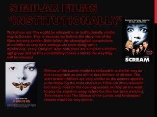 We believe our film would be released in an institutionally similar
way to Scream. This is because we believe the story line of the
films are very similar. Both follow the stereotypical conventions
of a thriller as very dark settings are used along with a
mysterious, scary storyline. Also both films are aimed at a similar
age group and so this immediately makes a link to the way they
will be released.
Silence of the Lambs would be released in a similar way as
this is regarded as one of the best thrillers of all time. The
start to both thrillers are very similar as the camera appears
to be following the main character. Films are often released
focussing most on the opening scenes as they do not want
to give the storyline away before the film has been watched.
This means that The Silence of the Lambs and Underpass’
release would be very similar.
 