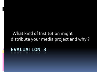 EVALUATION 3
What kind of Institution might
distribute your media project and why ?
 