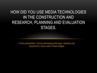 HOW DID YOU USE MEDIA TECHNOLOGIES
IN THE CONSTRUCTION AND
RESEARCH, PLANNING AND EVALUATION
STAGES.

In this presentation I will be addressing what apps, websites and
equipment's I have used in these stages.

 
