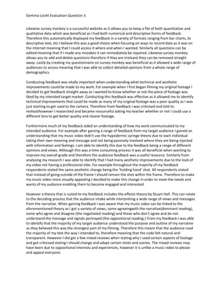 Gemma Lovitt Evaluation Question 3
Likewise survey monkey is a successful website as it allows you to keep a file of both quantitative and
qualitative data which was beneficial as I had both numerical and descriptive forms of feedback.
Therefore this automatically displayed my feedback in a variety of formats ranging from bar charts, to
descriptive text, etc.I believe this was a good choice when focusing on ways to record data as it was on
the internet meaning that I could access it where and when I wanted. Similarly all questions can be
edited meaning that if I made any mistakes it can immediately be repaired. Likewise survey monkey
allows you to add and delete questions therefore if they are irrelvant they can be removed straight
away. Lastly by creating my questionnaire on survey monkey was beneficial as it allowed a wide range of
audiences to access meaning that I was able to collect detailed opinions from a whole range of
demographics.
Conducting feedback was vitally important when understanding what technical and aesthetic
improvements could be made to my work. For example when I first began filming my original footage I
decided to get feedback straight away as I wanted to know whether or not the piece of footage was
liked by my intended target market. Conducting this feedback was effective as it allowed me to identify
technical improvements that could be made as many of my original footage was a poor quality as I was
just starting to get used to the camera. Therefore from feedback I was criticised and told to
reshoothowever I researched and became resourceful asking my teacher whether or not I could use a
different lens to get better quality and clearer footage.
Furthermore much of my feedback aided an understanding of how my work communicated to my
intended audience. For example after gaining a range of feedback from my target audience I gained an
understanding that my music video didn’t use the hypodermic syringe theory due to each individual
taking their own meaning and message and not being passively involved where they are being injected
with information and feelings. I am able to identify this due to the feedback being a range of different
opinions and views. Although this was a time consuming process it was all beneficial when wanting to
improve my overall grade and therefore the audience feedback was a useful resource. Similarly from
analysing my research I was able to identify that I had many aesthetic improvements due to the look of
my video not having a professional vibe. For example throughout the majority of my feedback
respondents stated the same aesthetic change being the ‘holding hand’ shot. All respondents stated
that instead of going outside of the frame I should remain the shot within the frame. Therefore to make
my music video more visually appealing I decided to make this change in order to meet the needs and
wants of my audience enabling them to become engaged and interested.
However a theory that is suited to my feedback includes the effects theory by Stuart Hall. This can relate
to the decoding process that the audience intake while interpreting a wide range of views and messages
from the narrative. When gaining feedback I was aware that my music video can be linked to the
aforementioned theory as I got a variety of views, some agreeingwith the narrative(dominant reading),
some who agree and disagree (the negotiated reading) and those who don’t agree and do not
understand the message and signals portrayed (the oppositional reading.) From my feedback I was able
to identify that the majority of my target audience understood the purpose and outline of my narrative
as they believed this was the strongest part of my filming. Therefore this meant that the audience read
the majority of my text the way I intended to, therefore meaning that the code felt natural and
transparent. However I did get a few mixed reviews when stating why I used certain aspects of footage
and got criticised stating I should change and adapt certain shots and scenes. The mixed reviews may
have been due to oppositional interests and experiences, however it is unlike a music video to please
and appeal everyone.

 