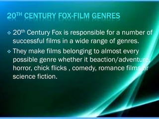 20TH CENTURY FOX-FILM GENRES
20th Century Fox is responsible for a number of
successful films in a wide range of genres.
 They make films belonging to almost every
possible genre whether it beaction/adventure,
horror, chick flicks , comedy, romance films or
science fiction.


 