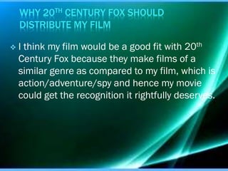 WHY 20TH CENTURY FOX SHOULD
DISTRIBUTE MY FILM


I think my film would be a good fit with 20th
Century Fox because they make films of a
similar genre as compared to my film, which is
action/adventure/spy and hence my movie
could get the recognition it rightfully deserves.

 
