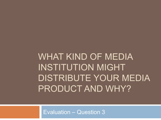 WHAT KIND OF MEDIA
INSTITUTION MIGHT
DISTRIBUTE YOUR MEDIA
PRODUCT AND WHY?
Evaluation – Question 3
 