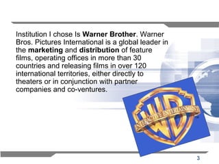 3
Institution I chose Is Warner Brother. Warner
Bros. Pictures International is a global leader in
the marketing and distribution of feature
films, operating offices in more than 30
countries and releasing films in over 120
international territories, either directly to
theaters or in conjunction with partner
companies and co-ventures.
 