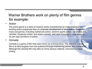 4
Warner Brothers work on plenty of film genres
for example:
• Action
The action genre is a class of creative works characterized by more emphasis on
exciting action sequences than on character development or story-telling. There are
many sub-genres, Including martial arts action, extreme sports action, car chases and
vehicles, Suspense action, and action comedy, with each focusing in more detail on
its own type and flavor of action.
• Comedy
Comedy is a genre of film that uses humor as a driving force. The aim of a comedy
film is to illicit laughter from the audience through entertaining stories and characters.
Although the comedy film may take on some serious material, most have a happy
ending.
 
