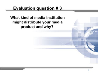 1
Evaluation question # 3
What kind of media institution
might distribute your media
product and why?
 