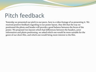 Feedback on treatment and idea
 Today we got handed back our pre-production work, we were given feedback based on what we handed
in. Overall the work was graded a solid B, with that said beforehand we knew we had work still missing
and things we could vastly improve on such as the script and making the storyboard clearer.
 Here are the comments on what was good and bad and what to improve:
 - Ensure you have completed call sheets each day of shooting.
 - A very detailed storyboard and fairly useful script
 - Do you need to think about lip sync elements on the storyboard?
 A fairly strong pre-production folder.
 These positive comments ensured us that we are on the right track and we ourselves know that we can
improve on this, we are aiming to turn this pre-production work into solid A grade work.
 