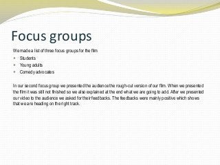 Focus groups
We made a list of three focus groups for the film
 Students
 Young adults
 Comedy advocates
In our second focus group we presented the audience the rough-cut version of our film. When we presented
the film it was still not finished so we also explained at the end what we are going to add. After we presented
our video to the audience we asked for their feedbacks. The feedbacks were mainly positive which shows
that we are heading on the right track.
 