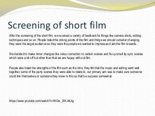 Screening of short film
After the screening of the short film, we received a variety of feedback for things like camera shots, editing
techniques and so on. People listed the strong points of the film and things we should consider changing,
they were the target audience so they were the people we wanted to impress and aim the film towards.
We decided to make minor changes like colour correction to certain scenes and fix up small lip sync scenes
which were a bit off but other than that we are happy with out film.
People also listed the strengths of the film such as the intro, they felt that the music and editing went well
together, some of the party scenes they were able to relate to, our primary aim was to make sure someone
could link themselves or someone they know to this so that‟s a success somewhat.
https://www.youtube.com/watch?v=WOw_3WJ4Lhg
 