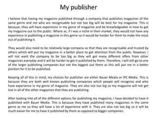 I believe that having my magazine published through a company that publishes magazines of the
same genre and me who are recognisable but not too big will be best for my magazine. This is
because, they will have experience in my genre of magazine and be knowledgeable in how to get
my magazine out to the public. Where as, if I was a niche in their market, they would not have any
experience in publishing a magazine in this genre so it would be harder for them to make the most
out of publishing it.
They would also need to be relatively large company so that they are recognisable and trusted by
others which will put my magazine in a better place to get attention from the public. However, I
will not want the company to be too big as they will get many different offers from other
magazines everyday and it will be harder to get it published by them. Therefore, I will still go to one
of the larger publishing companies but not the biggest out there as this will put me in a better
position for it to be published.
Keeping all of this in mind, my choices for publisher are either Bauer Media or IPC Media. This is
because they are both well known publishing companies which people will recognise and who
have experience in my genre of magazine. They are also not too big so my magazine will not get
lost in all of the other magazines that they are publishing.
After looking into all of the different options for publishing my magazine, I have decided to have it
published with Bauer Media. This is because they have published many magazines in the same
genre as me so they will have a lot of experience with it. They are also not too big so it will be
much easier for me to have it published by them as opposed to bigger companies.
My publisher
 