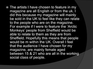  The artists I have chosen to feature in my
magazine are all English or from the uk. I
did this because my magazine will mainly
be sold in the UK to feel like they can relate
to the people who are on the magazine.
For example if I were to feature the ‘Arctic
Monkeys’ people from Sheffield would be
able to relate to them as they are from
Sheffield. Hopefully this means that people
would be m within the UK. Overall I feel
that the audience I have chosen for my
magazine, are mainly female aged
between 15 & 21 who are all in the working
social class of people.
 