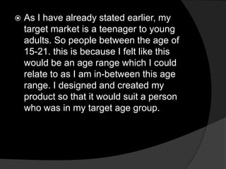  As I have already stated earlier, my
target market is a teenager to young
adults. So people between the age of
15-21. this is because I felt like this
would be an age range which I could
relate to as I am in-between this age
range. I designed and created my
product so that it would suit a person
who was in my target age group.
 