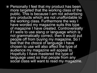  Personally I feel that my product has been
more targeted that the working class of the
public. This is because I am not advertising
any products which are not unaffordable to
the working class. Furthermore the way I
have worded my magazine suits this type
of magazine I have created. Controversially
if I were to use slang or language which is
not grammatically correct, then it would put
people off from buying my magazine. So I
feel that the choice of language I have
chosen to use will also affect the type of
audience my magazine will appeal to.
Hopefully I have mastered the type of
language used so that people from any
social class will want to read my magazine.
 