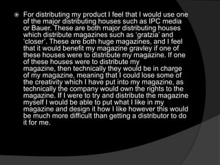  For distributing my product I feel that I would use one
of the major distributing houses such as IPC media
or Bauer. These are both major distributing houses
which distribute magazines such as ‘gratzia’ and
‘closer’. These are both huge magazines, and I feel
that it would benefit my magazine gravley if one of
these houses were to distribute my magazine. If one
of these houses were to distribute my
magazine, then technically they would be in charge
of my magazine, meaning that I could lose some of
the creativity which I have put into my magazine, as
technically the company would own the rights to the
magazine. If I were to try and distribute the magazine
myself I would be able to put what I like in my
magazine and design it how I like however this would
be much more difficult than getting a distributor to do
it for me.
 