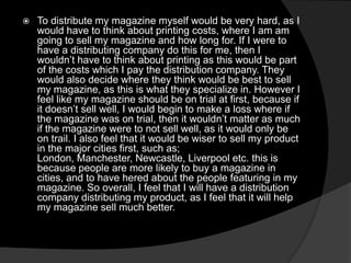  To distribute my magazine myself would be very hard, as I
would have to think about printing costs, where I am am
going to sell my magazine and how long for. If I were to
have a distributing company do this for me, then I
wouldn’t have to think about printing as this would be part
of the costs which I pay the distribution company. They
would also decide where they think would be best to sell
my magazine, as this is what they specialize in. However I
feel like my magazine should be on trial at first, because if
it doesn’t sell well, I would begin to make a loss where if
the magazine was on trial, then it wouldn’t matter as much
if the magazine were to not sell well, as it would only be
on trail. I also feel that it would be wiser to sell my product
in the major cities first, such as;
London, Manchester, Newcastle, Liverpool etc. this is
because people are more likely to buy a magazine in
cities, and to have hered about the people featuring in my
magazine. So overall, I feel that I will have a distribution
company distributing my product, as I feel that it will help
my magazine sell much better.
 