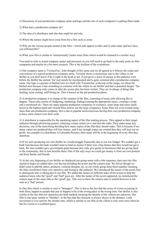 1) Discussion of your production company name and logo and the role of such companies in getting films made.
2) What does a production company do?
3) The idea of a distributor and who that might be and why.
4) Where the money might have come from for a film such as yours.
5) Why are the various people named in the titles - which jobs appear in titles and in what order and how have
you reflected this?
6) What your film is similar to 'institutionally' (name some films which would be released in a similar way)
You need to refer to actual company names and processes so you will need to go back to the early posts on film
companies and maybe do a bit more research. This is the trickiest of the evaluations.
1) Our company name is 'Twisted Inc', John thought of this name and we all agreed as it follows the codes and
conventions of a typical production company name, 'Twisted' shows a mysterious side to the villain in our
thriller as you don't know if he is right in the head or not. It just gives a sense of unease to the audience even
before the thriller has started. 'Inc' just stands for incorporated and is quite common after a production company
name. Our logo is a picture of barbed wire in a field with 'Twisted Inc' at the top of the image, we chose the
barbed wire because it has something in common with the villain in our thriller and that is potential danger. The
production company only comes in after the screen play has been written. They are in charge of things like
funding, actor casting, staff hiring etc. This is known as the pre-production phase.
2) A production company is in charge of the creation of the film, consisting of many jobs allowing this to
happen. These jobs consist of; budgeting, marketing, finding/creating the appropriate music, creating a script
and a storyboard etc. There are many popular production companies in existence, some large and some small,
however the highest rated and viewed films tend to use the large companies. Some films are even created using
more than one production company, this is due to popular actors/actresses having their own production company
to have more control over their work.
3) A distributor is responsible for the marketing aspect of the film making process. They appeal to their target
audience through advertising posters, releasing a teaser trailer on tv and also the radio. They make many key
decisions, one of the main being deciding how many copies of the film they should make. This is because if too
many copies are produced they will lose money, and if not enough copies are created then they will lose out on
profit. An example of a distributor is Columbia Pictures, their name will be at the beginning of every film they
distribute.
4) If we were producing our own thriller we would struggle financially due to our low budget. We couldn't get a
bank loan because the bank wouldn't want to lend us money if there was a big chance that they would not get it
back. We also couldn't get a government grant because they only give grants to businesses that are giving back
to the community, this in turn benefits them. One of the only ways we could get money is from our own pockets
and from family and friends.
5) At the very beginning of our thriller we displayed our group name with a title sequence, then once the film
started to begin we added titles over the top including the actors and the camera man. We felt as though we
didn't need to add the editor, producer, costume designer etc, as our whole group done them together meaning
the titles would have been very repetitive and boring to the audience. We introduced the names of the actors first
to distinguish who is taking part in our film. We added the names on different sides of the screen to help the
audience know who the "good" and "bad" guys are. After the names of the actors appeared, we introduced the
camera man on the same side as the "good" guy. This was to show the camera man is neutral however is not
seen as a "bad" person.
6) One film which is similar to ours is "Strangers". This is due to the fact that the series of events occurring in
both films, happen to people that just so happen to be in the wrong place at the wrong time. Our thriller is also
similar in the fact that our characters are both masked, meaning the identity of the villains are unknown. Our
film is also quite similar to "Slender", in the fact that the character is always shown in the distance. Little
movement is ever seen by the slender man, which is similar to our film as the villain is only seen close when he
has his victim in a confined space.
 