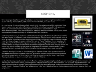 SECTION A
When focusing on the different types of media that I used as research and planning for all products, I used
sources including: Microsoft Word, MS Publisher, the internet, DVD’s, and Audio-visuals.
As a main source, the internet, I used multiple sources within this media including IMDB and Google. These
sources enabled me to gain further information on specific films that I was interested in finding out more
about such as “The Orphanage” and ”Friday the 13th” and helped me to analyse films in depth.
When researching trailers, films, awards, techniques, the history of horror and already existing horror posters
and magazines, these sources helped me to be inspired and gain motivation.
Another important source, as mentioned is DVD’s. When analysing specific films such as “Insidious” and “The
Blair Witch Project”, to name a few, I watched these films before analysing them to make sure I was aware of
all the techniques and conventions and to get to grips with how I can intertwine these methods into my own
trailer. As a class, we began the project watching films such as “Psycho” (1960) and the new (2004) and old
(1979) “Dawn of the Dead” films. Having watched these as a class, we began to analyse them individually on
word documents, focusing on snapshots from the films and using technical terms when analysing them to get
to grips with what to include in our own projects. These helped us understand the importance of camera
angles and lighting in particular, both of which clearly fed into my magazine cover, poster and trailer.
Just before shooting our trailers, we were put into groups and were asked to come up with initial ideas on
what we wanted our trailers to look like. To do this, we began by using Microsoft Publisher to design a shot
list, ready to guide us when we filmed. Having used this program, we then decided to use it again for our
shooting schedule as we found it was simple to use and looked effective.
Lastly, when focusing on audio-visuals, I used YouTube for watching already existing horror trailers, as well as watching students’ horror trailers and
watching film interviews and director, cinematographers and producers talking about their productions. This source was important for finding out
more information based on films and productions for inspiration and gaining knowledge. Some trailers in specific that I felt influenced me most
include “Psycho”, “Survival of the Dead” and “28 Weeks Later”, all of which helped me focus on the techniques needed to create suspense, shock and
jump scares.
 