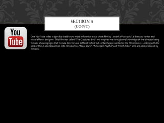 SECTION A
(CONT)
One YouTube video in specific that I found most influential was a short film by “Jovanka Vuckovic”, a director, writer and
visual effects designer. This film was called “The Captured Bird” and inspired me through my knowledge of the director being
female, showing signs that female directors are difficult to find but certainly represented in the film industry. Linking with the
idea of this, I also researched into films such as “Near Dark”, “American Psycho” and “Hitch-hiker” who are also produced by
females.
 