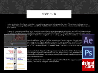 SECTION B
For the construction of my horror trailer, there were additional new media technologies that I used . These sources include programs
such as: Adobe Photoshop CS6 and Adobe After Effects Pro CS6 whilst I used other media devices including Handheld HD cameras and
DSLR cameras.
To begin the construction, we filmed all the footage on handheld video cameras that was all put onto one SD card. This SD card was then
inserted into the Apple Mac computers for the editing software “Adobe After Effects Pro”. This editing software was a fantastic way to
transform our footage into our existing horror trailer now, using tools such as cutting, fading, altering the brightness and contrast and
altering the speed, to name a few.
After finding the right royalty free soundtrack for our trailer on YouTube, we put this on Premiere and used the razor tool to cut the
pieces out that we needed. This tool was a great way of putting the jump scares in the appropriate places to match the action. Speed was
also a factor (see left image) where we sped up or slowed down certain shots (such as Cara shaking her head) to maximise an emotional
response. [[[YOU NEED A BIT MORE DETAIL ON THE CONSTRUCTION HERE. WHAT OTHER FILTERS DID YOU USE ON PREMIERE TO
CREATE THE RIGHT LOOK?]]]
For the ancillary products, the program used for both the poster and magazine cover was Photoshop. Within Photoshop, there were
specific tools used (see left image) including the brightness and contrast curves tool, the positioning cursor, the text tool to write the
billing block and film reviews on my poster and headlines and cast names on my magazine cover and the paintbrush tool that I used to
create a tear running down the face on my magazine cover.
For the font of “Delirium”, I used “Dafont.com” that allowed me to find an appropriate “free” font, then copy and paste this onto
Photoshop. To add further effects for this, I also used an outer glow and brush marks.
 