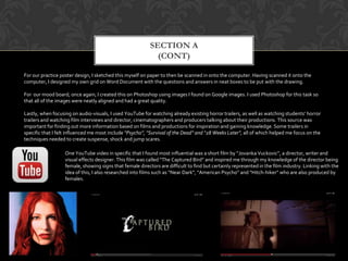 SECTION A
(CONT)
One YouTube video in specific that I found most influential was a short film by “Jovanka Vuckovic”, a director, writer and
visual effects designer. This film was called “The Captured Bird” and inspired me through my knowledge of the director being
female, showing signs that female directors are difficult to find but certainly represented in the film industry. Linking with the
idea of this, I also researched into films such as “Near Dark”, “American Psycho” and “Hitch-hiker” who are also produced by
females.
For our practice poster design, I sketched this myself on paper to then be scanned in onto the computer. Having scanned it onto the
computer, I designed my own grid on Word Document with the questions and answers in neat boxes to be put with the drawing.
For our mood board, once again, I created this on Photoshop using images I found on Google images. I used Photoshop for this task so
that all of the images were neatly aligned and had a great quality.
Lastly, when focusing on audio-visuals, I used YouTube for watching already existing horror trailers, as well as watching students’ horror
trailers and watching film interviews and director, cinematographers and producers talking about their productions. This source was
important for finding out more information based on films and productions for inspiration and gaining knowledge. Some trailers in
specific that I felt influenced me most include “Psycho”, “Survival of the Dead” and “28 Weeks Later”, all of which helped me focus on the
techniques needed to create suspense, shock and jump scares.
 