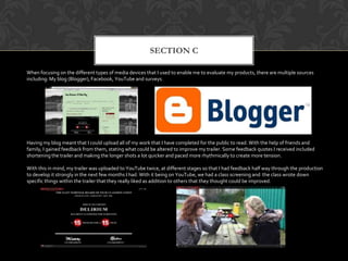 SECTION C
When focusing on the different types of media devices that I used to enable me to evaluate my products, there are multiple sources
including: My blog (Blogger), Facebook, YouTube and surveys.
Having my blog meant that I could upload all of my work that I have completed for the public to read. With the help of friends and
family, I gained feedback from them, stating what could be altered to improve my trailer. Some feedback quotes I received included
shortening the trailer and making the longer shots a lot quicker and paced more rhythmically to create more tension.
With this in mind, my trailer was uploaded to YouTube twice, at different stages so that I had feedback half way through the production
to develop it strongly in the next few months I had. With it being on YouTube, we had a class screening and the class wrote down
specific things within the trailer that they really liked as addition to others that they thought could be improved.
 