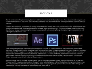 SECTION B
For the construction of my horror trailer, there were additional new media technologies that I used. These sources include programs such
as: Adobe Photoshop CS6 and Adobe After Effects Pro CS6 whilst I used other media devices including Handheld HD cameras and DSLR
cameras.
To begin the construction, we filmed all the footage on handheld video cameras that was all put onto one SD card. This SD card was then
inserted into the Apple Mac computers for the editing software “Adobe After Effects Pro”. This editing software was a fantastic way to
transform our footage into our existing horror trailer now, using tools such as cutting, fading, altering the brightness and contrast and
altering the speed, to name a few.
After finding the right royalty free soundtrack for our trailer on YouTube, we put this on Premiere and used the razor tool to cut the
pieces out that we needed. This tool was a great way of putting the jump scares in the appropriate places to match the action. Speed was
also a factor (see left image) where we sped up or slowed down certain shots (such as Cara shaking her head) to maximise an emotional
response. To create the right appearance of our shots and emphasise it is a horror film further, we decided to increase the contrast of
each shot and lower the brightness to add tones and shadows whilst obscuring close-ups of faces. (See right image). This technique
helped to create an uncomfortable and unfamiliar atmosphere.
Other techniques used for our trailer included the text that we positioned in between shots to add more information for the spectator.
This text (see left image) was positioned over the top of a brown faded background and had blood splatters being hit onto the screen as
the text appeared slowly. This font fit our trailer perfectly due to our psychological sub-genre and the connection of the white ghostly
sans serif font. This font was created on Photoshop and then added later on.
 