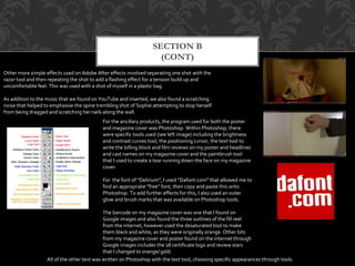 SECTION B
(CONT)
Other more simple effects used on Adobe After effects involved separating one shot with the
razor tool and then repeating the shot to add a flashing effect for a tension build up and
uncomfortable feel. This was used with a shot of myself in a plastic bag.
As addition to the music that we found on YouTube and inserted, we also found a scratching
noise that helped to emphasise the spine trembling shot of Sophie attempting to stop herself
from being dragged and scratching her nails along the wall.
For the ancillary products, the program used for both the poster
and magazine cover was Photoshop. Within Photoshop, there
were specific tools used (see left image) including the brightness
and contrast curves tool, the positioning cursor, the text tool to
write the billing block and film reviews on my poster and headlines
and cast names on my magazine cover and the paintbrush tool
that I used to create a tear running down the face on my magazine
cover.
For the font of “Delirium”, I used “Dafont.com” that allowed me to
find an appropriate “free” font, then copy and paste this onto
Photoshop. To add further effects for this, I also used an outer
glow and brush marks that was available on Photoshop tools.
The barcode on my magazine cover was one that I found on
Google images and also found the three outlines of the fill reel
from the internet, however used the desaturated tool to make
them black and white, as they were originally orange. Other bits
from my magazine cover and poster found on the internet through
Google images includes the 18 certificate logo and review stars
that I changed to orange/ gold.
All of the other text was written on Photoshop with the text tool, choosing specific appearances through tools.
 