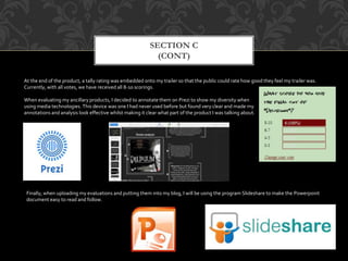 SECTION C
(CONT)
At the end of the product, a tally rating was embedded onto my trailer so that the public could rate how good they feel my trailer was.
Currently, with all votes, we have received all 8-10 scorings.
When evaluating my ancillary products, I decided to annotate them on Prezi to show my diversity when
using media technologies. This device was one I had never used before but found very clear and made my
annotations and analysis look effective whilst making it clear what part of the product I was talking about.
Finally, when uploading my evaluations and putting them into my blog, I will be using the program Slideshare to make the Powerpoint
document easy to read and follow.
 