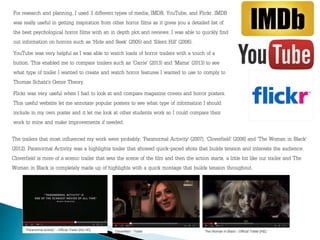 For research and planning, I used 3 different types of media; IMDB, YouTube, and Flickr. IMDB
was really useful in getting inspiration from other horror films as it gives you a detailed list of
the best psychological horror films with an in depth plot and reviews. I was able to quickly find
out information on horrors such as ‘Hide and Seek’ (2005) and ‘Silent Hill’ (2006).
YouTube was very helpful as I was able to watch loads of horror trailers with a touch of a
button. This enabled me to compare trailers such as ‘Carrie’ (2013) and ‘Mama’ (2013) to see
what type of trailer I wanted to create and watch horror features I wanted to use to comply to
Thomas Schatz’s Genre Theory.
Flickr was very useful when I had to look at and compare magazine covers and horror posters.
This useful website let me annotate popular posters to see what type of information I should
include in my own poster and it let me look at other students work so I could compare their
work to mine and make improvements if needed.
The trailers that most influenced my work were probably; ‘Paranormal Activity’ (2007), ‘Cloverfield’ (2008) and ‘The Woman in Black’
(2012). Paranormal Activity was a highlights trailer that showed quick-paced shots that builds tension and interests the audience.
Cloverfield is more of a scenic trailer that sets the scene of the film and then the action starts, a little bit like our trailer and The
Woman in Black is completely made up of highlights with a quick montage that builds tension throughout.
 