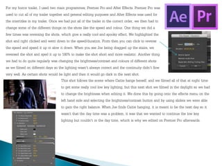For my horror trailer, I used two main programmes; Premier Pro and After Effects. Premier Pro was
used to cut all of my trailer together and general editing purposes and After Effects was used for
the intertitles in my trailer. Once we had put all of the trailer in the correct order, we then had to
change some of the different things on the shots like the speed and colour. One thing we did a
few times was reversing the shots, which give a really cool and spooky effect. We highlighted the
shot and right clicked and went down to the speed/duration. From then you can click to reverse
the speed and speed it up or slow it down. When you see Joe being dragged up the stairs, we
reversed the shot and sped it up to 180% to make the shot short and more realistic. Another thing
we had to do quite regularly was changing the brightness/contrast and colours of different shots
as we filmed on different days so the lighting wasn't always correct and the continuity didn't flow
very well. As certain shots would be light and then it would go dark in the next shot.
This shot follows the scene where Caitie hangs herself, and we filmed all of that at night time
to get some really cool low key lighting, but this next shot we filmed in the daylight so we had
to change the brightness when editing it. We done this by going onto the effects menu on the
left hand side and selecting the brightness/contrast button and by using sliders we were able
to gain the right balance. When Joe finds Caitie hanging, it is meant to be the next day so it
wasn’t that the day time was a problem, it was that we wanted to continue the low key
lighting but couldn't in the day time, which is why we edited on Premier Pro afterwards.
 