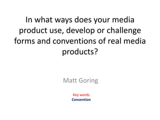 In what ways does your media
product use, develop or challenge
forms and conventions of real media
products?
Matt Goring
Key words
Convention
 