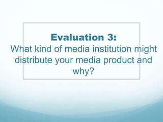 Evaluation 3:
What kind of media institution might
distribute your media product and
why?
 