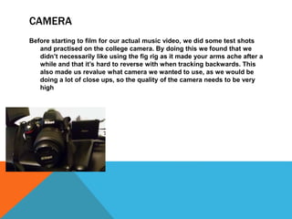 CAMERA
Before starting to film for our actual music video, we did some test shots
and practised on the college camera. By doing this we found that we
didn’t necessarily like using the fig rig as it made your arms ache after a
while and that it’s hard to reverse with when tracking backwards. This
also made us revalue what camera we wanted to use, as we would be
doing a lot of close ups, so the quality of the camera needs to be very
high
 