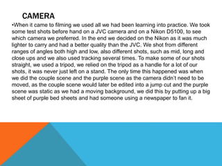 CAMERA
•When it came to filming we used all we had been learning into practice. We took
some test shots before hand on a JVC camera and on a Nikon D5100, to see
which camera we preferred. In the end we decided on the Nikon as it was much
lighter to carry and had a better quality than the JVC. We shot from different
ranges of angles both high and low, also different shots, such as mid, long and
close ups and we also used tracking several times. To make some of our shots
straight, we used a tripod, we relied on the tripod as a handle for a lot of our
shots, it was never just left on a stand. The only time this happened was when
we did the couple scene and the purple scene as the camera didn’t need to be
moved, as the couple scene would later be edited into a jump cut and the purple
scene was static as we had a moving background, we did this by putting up a big
sheet of purple bed sheets and had someone using a newspaper to fan it.
 