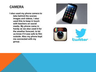 I also used my phone camera to
take behind the scenes
images and videos, I also
used this to keep in touch
with teachers on social
media. My phone came in
handy as we also used it for
the weather forecast, to let
us know if it was safe to film
outside. Also my phone kept
me connected with my
group.
CAMERA
 
