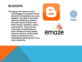BLOGGING
Throughout the whole course I
used blogger to represent all my
research and planning, by using
blogger I was able to use other
apps and software to present
my work. Some of these were
Prezi, Emaze, Thinglink, slid.es
and powtoon. These are just
nicer ways of presenting my
work instead of having simply
text and a picture, I think these
made my work look more
aesthetically pleasing and it was
more interactive.
 