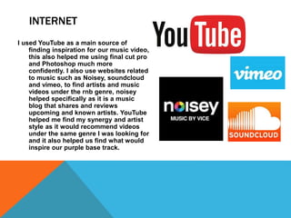 INTERNET
I used YouTube as a main source of
finding inspiration for our music video,
this also helped me using final cut pro
and Photoshop much more
confidently. I also use websites related
to music such as Noisey, soundcloud
and vimeo, to find artists and music
videos under the rnb genre, noisey
helped specifically as it is a music
blog that shares and reviews
upcoming and known artists. YouTube
helped me find my synergy and artist
style as it would recommend videos
under the same genre I was looking for
and it also helped us find what would
inspire our purple base track.
 