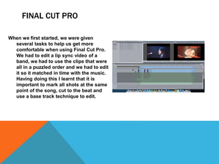 FINAL CUT PRO
When we first started, we were given
several tasks to help us get more
comfortable when using Final Cut Pro.
We had to edit a lip sync video of a
band, we had to use the clips that were
all in a puzzled order and we had to edit
it so it matched in time with the music.
Having doing this I learnt that it is
important to mark all shots at the same
point of the song, cut to the beat and
use a base track technique to edit.
 
