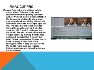 FINAL CUT PRO
We used final cut pro to edit our whole
music video. This was tricky and
required some time getting confident
with it. We used a slow motion effect on
the beginning of video to show a pan
and also when I was sitting in front of a
white wall and there was a spot light on
me. The speed of the video fastened
during the couple seen as it was too
slow and didn’t match to the pace of
the music. We also added a filter on the
couple scene, by making it a little less
saturated, to show that it was in the
past. Before doing any of this we had to
mark on every fourth beat of the
footage to make it easy basetrack edit.
We had to make sure our footage
looked seamless and natural, when we
cut to the beat.
 