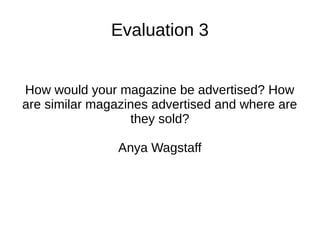 Evaluation 3
How would your magazine be advertised? How
are similar magazines advertised and where are
they sold?
Anya Wagstaff
 