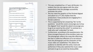 • This was completed by a 17 year old female. It is
evident that she also agrees with the other
respondents that the package successfully
promotes the artist.
• She has rated the graphics of the finished digipak
and advert at a ‘4’ ;this implies that the
productions I have produced are engaging for a
female audience.
• This is supported by her answering ‘Yes’ to the
questions ‘would the covers encourage you to buy
the digipak? And ‘would the advert encourage you
to go to an event by this artist?’ in contrast to a
male who said ‘undecided’ for both.
• Furthermore, according to this questionnaire, the
three strongest features of the ancillary tasks are:
The photograph reflects the song title effectively,
the text is subtle but effective as to not distract
from the photograph and the characters of the
music video are established. This allows the
audience to identify with the artist, track and
performers if they also watched the music video
and were to go to an event by AnxiousAlibi.
 