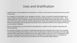 Uses and Gratification
• Laswell’s theory can be applied to my productions in relation to the themes of entertainment and cultural
transmission.
• For example, the music video is fun, energetic and active – there is constantly something happening, so
there is always something to watch. The actions and events that take place are exciting to watch - this is
developed by the use of montage narrative and the fast paced editing synchronising with the beat of the
music. Also, the location used is in a British City (Norwich). These means people from Britain or people from
Norwich could relate to the productions and British norms and values and the cultural aspects of the city,
such as Norwich Cathedral.
• Blumler and Katz theory can also relate to my productions in relation to the concepts of diversion and
personal identity.
• For example, they focus on having fun whilst being young and not wanting to be an adult, thus escaping
from the responsibility of becoming an adult. Also, the productions relate to both genders of similar ages,
therefore they could relate to experiences that this target audience have had, such as looking back at old
memories, losing friends and experiencing the same feeling of not wanting to grow up. Therefore the
behaviour and actions of Jill and Joel may reflect some of the potential target audience.
 
