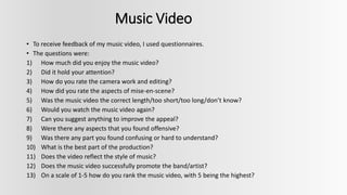 Music Video
• To receive feedback of my music video, I used questionnaires.
• The questions were:
1) How much did you enjoy the music video?
2) Did it hold your attention?
3) How do you rate the camera work and editing?
4) How did you rate the aspects of mise-en-scene?
5) Was the music video the correct length/too short/too long/don’t know?
6) Would you watch the music video again?
7) Can you suggest anything to improve the appeal?
8) Were there any aspects that you found offensive?
9) Was there any part you found confusing or hard to understand?
10) What is the best part of the production?
11) Does the video reflect the style of music?
12) Does the music video successfully promote the band/artist?
13) On a scale of 1-5 how do you rank the music video, with 5 being the highest?
 