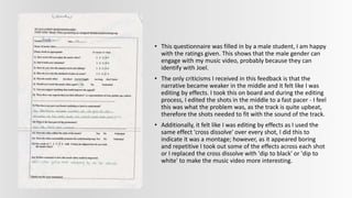 • This questionnaire was filled in by a male student, I am happy
with the ratings given. This shows that the male gender can
engage with my music video, probably because they can
identify with Joel.
• The only criticisms I received in this feedback is that the
narrative became weaker in the middle and it felt like I was
editing by effects. I took this on board and during the editing
process, I edited the shots in the middle to a fast pacer - I feel
this was what the problem was, as the track is quite upbeat,
therefore the shots needed to fit with the sound of the track.
• Additionally, it felt like I was editing by effects as I used the
same effect 'cross dissolve' over every shot, I did this to
indicate it was a montage; however, as it appeared boring
and repetitive I took out some of the effects across each shot
or I replaced the cross dissolve with 'dip to black' or 'dip to
white' to make the music video more interesting.
 
