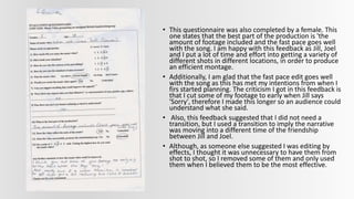 • This questionnaire was also completed by a female. This
one states that the best part of the production is 'the
amount of footage included and the fast pace goes well
with the song. I am happy with this feedback as Jill, Joel
and I put a lot of time and effort into getting a variety of
different shots in different locations, in order to produce
an efficient montage.
• Additionally, I am glad that the fast pace edit goes well
with the song as this has met my intentions from when I
firs started planning. The criticism I got in this feedback is
that I cut some of my footage to early when Jill says
'Sorry', therefore I made this longer so an audience could
understand what she said.
• Also, this feedback suggested that I did not need a
transition, but I used a transition to imply the narrative
was moving into a different time of the friendship
between Jill and Joel.
• Although, as someone else suggested I was editing by
effects, I thought it was unnecessary to have them from
shot to shot, so I removed some of them and only used
them when I believed them to be the most effective.
 